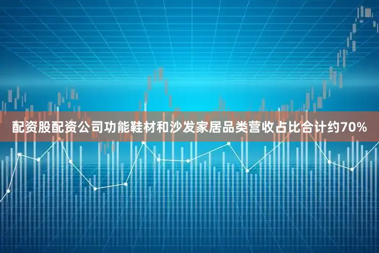 配资股配资公司功能鞋材和沙发家居品类营收占比合计约70%