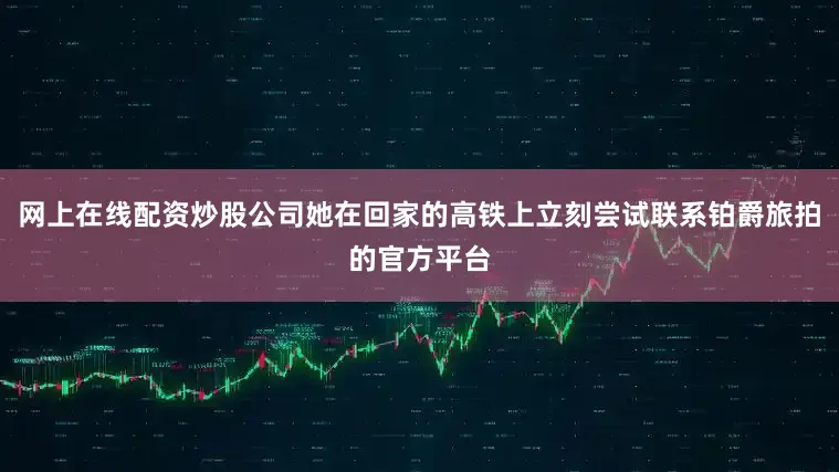 网上在线配资炒股公司她在回家的高铁上立刻尝试联系铂爵旅拍的官方平台