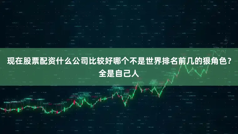现在股票配资什么公司比较好哪个不是世界排名前几的狠角色？全是自己人